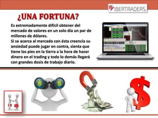 Es extremadamente difícil obtener del
mercado de valores en un solo día un par de
millones de dólares.
Si se acerca al mercado con ésta creencia su
ansiedad puede jugar en contra, sienta que
tiene los pies en la tierra a la hora de hacer
dinero en el trading y todo lo demás llegará
con grandes dosis de trabajo diario.
 