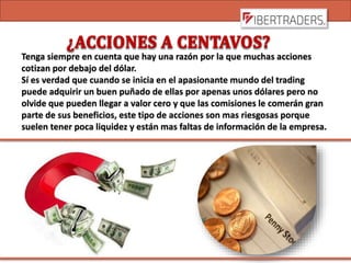 Tenga siempre en cuenta que hay una razón por la que muchas acciones
cotizan por debajo del dólar.
Sí es verdad que cuando se inicia en el apasionante mundo del trading
puede adquirir un buen puñado de ellas por apenas unos dólares pero no
olvide que pueden llegar a valor cero y que las comisiones le comerán gran
parte de sus beneficios, este tipo de acciones son mas riesgosas porque
suelen tener poca liquidez y están mas faltas de información de la empresa.
 