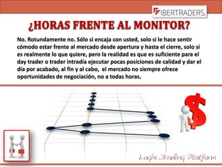 No. Rotundamente no. Sólo si encaja con usted, solo si le hace sentir
cómodo estar frente al mercado desde apertura y hasta el cierre, solo si
es realmente lo que quiere, pero la realidad es que es suficiente para el
day trader o trader intradía ejecutar pocas posiciones de calidad y dar el
día por acabado, al fin y al cabo, el mercado no siempre ofrece
oportunidades de negociación, no a todas horas.
 