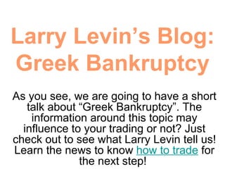 Larry Levin’s Blog: Greek Bankruptcy As you see, we are going to have a short talk about “Greek Bankruptcy”. The information around this topic may influence to your trading or not? Just check out to see what Larry Levin tell us! Learn the news to know  how to trade  for the next step!  