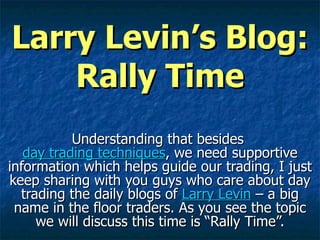 Larry Levin’s Blog: Rally Time Understanding that besides  day trading techniques , we need supportive information which helps guide our trading, I just keep sharing with you guys who care about day trading the daily blogs of  Larry Levin  – a big name in the floor traders. As you see the topic we will discuss this time is “Rally Time”. 