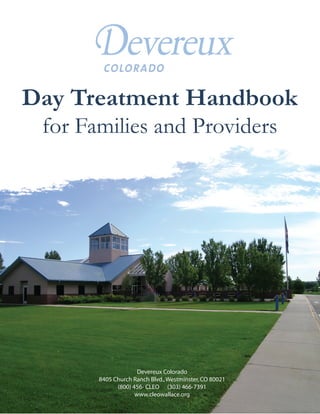 Day Treatment Handbook
 for Families and Providers




                      Devereux Colorado
                  Devereux Cleo Wallace
      8405 Church Ranch Blvd. Westminster, CO 80021
       8405 Church Ranch Blvd., Westminster, CO 80021
             (800) 456-CLEO (303) 466-7391
              (800) 456- CLEO (303) 466-7391
                     www.cleowallace.org
 