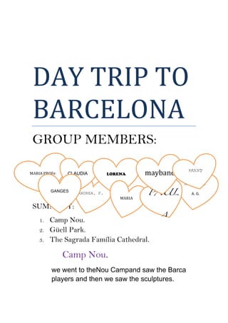  
DAY	
  TRIP	
  TO	
  
BARCELONA	
  
GROUP MEMBERS:
SUMMARY:
1. Camp Nou.
2. Güell Park.
3. The Sagrada Família Cathedral.
Camp Nou.
we went to theNou Campand saw the Barca
players and then we saw the sculptures.
MARIA	
  PROFe	
  
ANDREA. F.
CLAUDIA LORENA
MARIA	
  
GANGES
ANDREA. G.
A.	
  G.	
  PAUL
A
maybane	
   FANNY
 