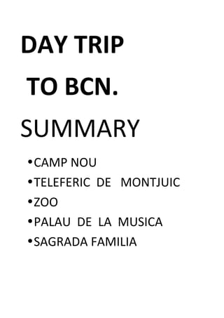 DAY	
  TRIP	
  	
  
	
  TO	
  BCN.	
  
SUMMARY	
  
•CAMP	
  NOU	
  
•TELEFERIC	
  	
  DE	
  	
  	
  MONTJUIC	
  
•ZOO	
  
•PALAU	
  	
  DE	
  	
  LA	
  	
  MUSICA	
  
•SAGRADA	
  FAMILIA	
  
	
  
 