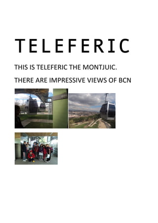  
TELEFERIC
THIS	
  IS	
  TELEFERIC	
  THE	
  MONTJUIC.	
  
THERE	
  ARE	
  IMPRESSIVE	
  VIEWS	
  OF	
  BCN	
  
	
  
	
  
 