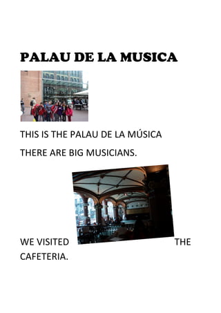  
PALAU DE LA MUSICA	
  
	
  
THIS	
  IS	
  THE	
  PALAU	
  DE	
  LA	
  MÚSICA	
  	
  	
  
THERE	
  ARE	
  BIG	
  MUSICIANS.	
  
WE	
  VISITED	
   THE	
  
CAFETERIA.	
  
 
