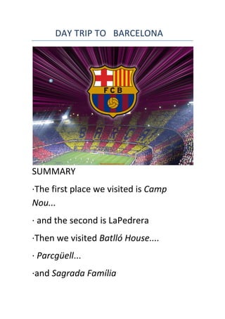  	
  	
  	
  	
  	
  	
  	
  	
  	
  DAY	
  TRIP	
  TO	
  	
  	
  BARCELONA	
  
SUMMARY	
  
·∙The	
  first	
  place	
  we	
  visited	
  is	
  Camp	
  
Nou...	
  	
  
·∙	
  and	
  the	
  second	
  is	
  LaPedrera	
  
·∙Then	
  we	
  visited	
  Batlló	
  House....	
  
·∙	
  Parcgüell...	
  
·∙and	
  Sagrada	
  Família	
  
 