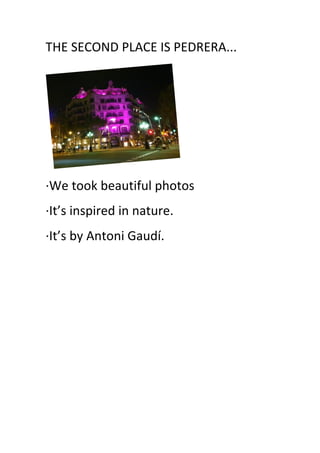 THE	
  SECOND	
  PLACE	
  IS	
  PEDRERA...	
  
	
  
·∙We	
  took	
  beautiful	
  photos	
  
·∙It’s	
  inspired	
  in	
  nature.	
  
·∙It’s	
  by	
  Antoni	
  Gaudí.	
  
	
  
	
  
	
  
	
  
	
  
	
  
	
   	
  
 