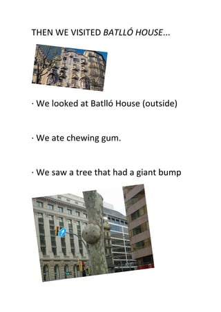 THEN	
  WE	
  VISITED	
  BATLLÓ	
  HOUSE...	
  
	
  
·∙	
  We	
  looked	
  at	
  Batlló	
  House	
  (outside)	
  
	
  
·∙	
  We	
  ate	
  chewing	
  gum.	
  
	
  
·∙	
  We	
  saw	
  a	
  tree	
  that	
  had	
  a	
  giant	
  bump	
  
	
  
 