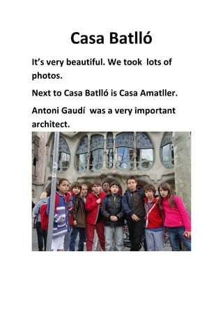 Casa	
  Batlló	
  
It’s	
  very	
  beautiful.	
  We	
  took	
  	
  lots	
  of	
  
photos.	
  
Next	
  to	
  Casa	
  Batlló	
  is	
  Casa	
  Amatller.	
  
Antoni	
  Gaudí	
  	
  was	
  a	
  very	
  important	
  
architect.
	
  
	
   	
  
 