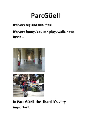 ParcGüell	
  
It’s	
  very	
  big	
  and	
  beautiful.	
  	
  
It’s	
  very	
  funny.	
  You	
  can	
  play,	
  walk,	
  have	
  
lunch…	
  
	
  
	
  
	
  
In	
  Parc	
  Güell	
  	
  the	
  	
  lizard	
  it’s	
  very	
  
important.	
  	
  	
  
 