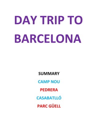 DAY	
  TRIP	
  TO	
  
BARCELONA	
  
	
  
SUMMARY	
  
CAMP	
  NOU	
  
PEDRERA	
  
CASABATLLÓ	
  
PARC	
  GÜELL	
  
	
   	
  
 