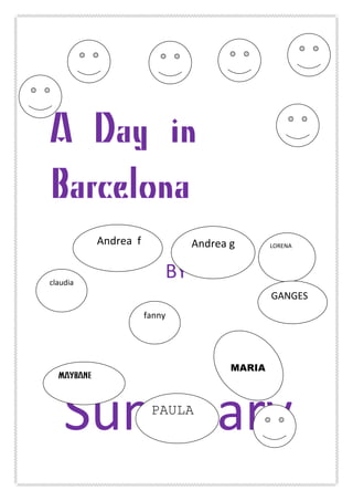 A Day in
Barcelona
	
  
BY	
  
	
  
	
  
	
  
	
  
	
  
	
  Summary	
  
claudia	
  
fanny	
  
Andrea	
  g	
  	
   LORENA	
  	
  
	
  Andrea	
  	
  f	
  
PAULA
MARIA
MAYBANE
GANGES	
  
	
  
	
  	
  
	
  
	
  
	
  
	
  
 