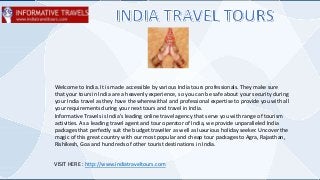 Welcome to India. It is made accessible by various India tours professionals. They make sure
that your tours in India are a heavenly experience, so you can be safe about your security during
your India travel as they have the wherewithal and professional expertise to provide you with all
your requirements during your next tours and travel in India.
Informative Travels is India's leading online travel agency that serve you with range of tourism
activities. As a leading travel agent and tour operator of India, we provide unparalleled India
packages that perfectly suit the budget travelIer as well as luxurious holiday seeker. Uncover the
magic of this great country with our most popular and cheap tour packages to Agra, Rajasthan,
Rishikesh, Goa and hundreds of other tourist destinations in India.
VISIT HERE : http://www.indiatraveltours.com
 