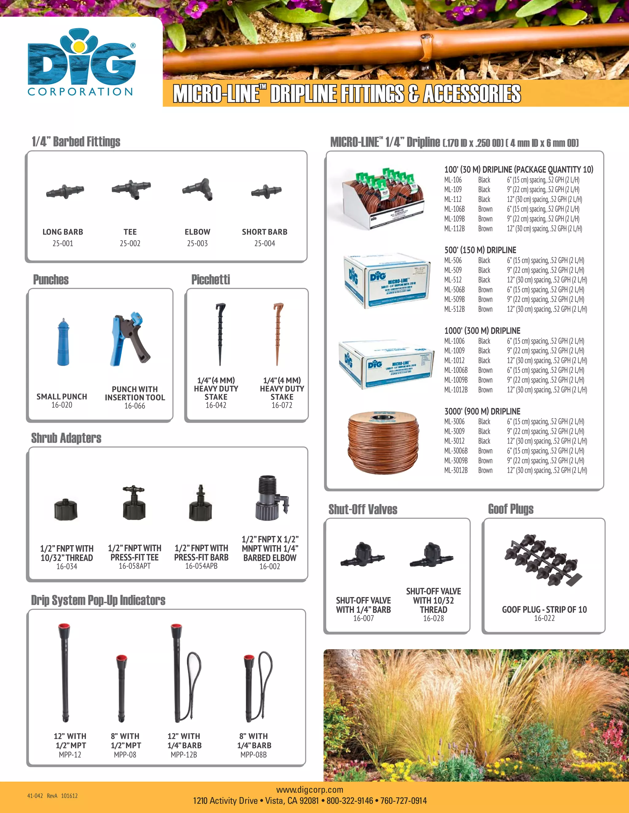 MICRO-LINE™
DRIPLINE FITTINGS & ACCESSORIES
www.digcorp.com
1210 Activity Drive • Vista, CA 92081 • 800-322-9146 • 760-727-0914
1/4”(4 MM)
HEAVY DUTY
STAKE
16-042
1/4”(4 MM)
HEAVY DUTY
STAKE
16-072
1/2”FNPT WITH
10/32”THREAD
16-034
1/2”FNPT WITH
PRESS-FITTEE
16-058APT
1/2”FNPTX 1/2”
MNPT WITH 1/4”
BARBED ELBOW
16-002
1/2”FNPT WITH
PRESS-FIT BARB
16-054APB
GOOF PLUG -STRIP OF 10
16-022
SMALL PUNCH
16-020
PUNCH WITH
INSERTION TOOL
16-066
8” WITH
1/2”MPT
MPP-08
12” WITH
1/2”MPT
MPP-12
8” WITH
1/4”BARB
MPP-08B
12” WITH
1/4”BARB
MPP-12B
	
Shrub Adapters
Goof PlugsShut-Off Valves
Punches
100’ (30 M) DRIPLINE (PACKAGE QUANTITY 10)
ML-106	 Black		 6”(15cm)spacing,.52GPH(2L/H)
ML-109	 Black		 9”(22cm)spacing,.52GPH(2L/H)
ML-112	 Black		 12”(30cm)spacing,.52GPH(2L/H)
ML-106B	 Brown		 6”(15cm)spacing,.52GPH(2L/H)
ML-109B	 Brown		 9”(22cm)spacing,.52GPH(2L/H)
ML-112B	 Brown		 12”(30cm)spacing,.52GPH(2L/H)
500’ (150 M) DRIPLINE	
ML-506	 Black		 6” (15 cm) spacing, .52 GPH (2 L/H)
ML-509	 Black		 9” (22 cm) spacing, .52 GPH (2 L/H)
ML-512	 Black		 12” (30 cm) spacing, .52 GPH (2 L/H)
ML-506B	 Brown		 6” (15 cm) spacing, .52 GPH (2 L/H)
ML-509B	 Brown		 9” (22 cm) spacing, .52 GPH (2 L/H)
ML-512B	 Brown		 12” (30 cm) spacing, .52 GPH (2 L/H)
1000’ (300 M) DRIPLINE	
ML-1006	 Black		 6” (15 cm) spacing, .52 GPH (2 L/H)
ML-1009	 Black		 9” (22 cm) spacing, .52 GPH (2 L/H)
ML-1012	 Black		 12” (30 cm) spacing, .52 GPH (2 L/H)
ML-1006B	 Brown		 6” (15 cm) spacing, .52 GPH (2 L/H)
ML-1009B	 Brown		 9” (22 cm) spacing, .52 GPH (2 L/H)
ML-1012B	 Brown		 12” (30 cm) spacing, .52 GPH (2 L/H)
3000’ (900 M) DRIPLINE	
ML-3006	 Black		 6” (15 cm) spacing, .52 GPH (2 L/H)
ML-3009	 Black		 9” (22 cm) spacing, .52 GPH (2 L/H)
ML-3012	 Black		 12” (30 cm) spacing, .52 GPH (2 L/H)
ML-3006B 	 Brown		 6” (15 cm) spacing, .52 GPH (2 L/H)
ML-3009B	 Brown		 9” (22 cm) spacing, .52 GPH (2 L/H)
ML-3012B	 Brown		 12” (30 cm) spacing, .52 GPH (2 L/H)
Picchetti
MICRO-LINE™
1/4” Dripline (.170 ID x .250 OD) ( 4 mm ID x 6 mm OD)
Drip System Pop-Up Indicators
41-042 RevA 101612
SHUT-OFF VALVE
WITH 1/4”BARB
16-007
SHUT-OFF VALVE
WITH 10/32
THREAD
16-028
TEE
25-002
LONG BARB
25-001
SHORT BARB
25-004
ELBOW
25-003
1/4” Barbed Fittings
 