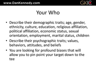 Your Who
• Describe their demographic traits; age, gender,
ethnicity, culture, education, religious affiliation,
political affiliation, economic status, sexual
orientation, employment, marital status, children
• Describe their psychographic traits; values,
behaviors, attitudes, and beliefs
• You are looking for profound biases that will
allow you to pin point your target down to the
tee
 