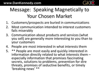 Message: Speaking Magnetically to
Your Chosen Market
1. Customers/prospects are buried in communications
2. Most communication intended to interest customers
fails miserably
3. Communication about products and services (what
you sell) are generally more interesting to you than to
your customers
4. People are most interested in what interests them
5. ** People are most easily and quickly interested in
information directly related to what interests them –
especially information that promises fascinating
secrets, solutions to problems, prevention for dire
threats, promises of seductive benefits, or timely
‘breaking news’ **
 