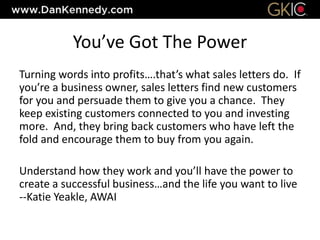You’ve Got The Power
Turning words into profits….that’s what sales letters do. If
you’re a business owner, sales letters find new customers
for you and persuade them to give you a chance. They
keep existing customers connected to you and investing
more. And, they bring back customers who have left the
fold and encourage them to buy from you again.
Understand how they work and you’ll have the power to
create a successful business…and the life you want to live
--Katie Yeakle, AWAI
 