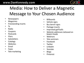 Media: How to Deliver a Magnetic
Message to Your Chosen Audience
• Newspapers
• Magazines
• Freestanding inserts
• Tv
• Radio
• Coupons
• Postcards
• Fliers
• Salesletters
• Catalogs
• Websites
• Email
• Faxes
• Tele-marketing
• Billboards
• Vehicle signs
• Bus bench signs
• Package inserts
• Imprinted golf balls
• Website addresses tattooed on
boxers heads
• Webinars
• Tele-seminars
• Facebook
• Twitter
• Linkedin
• Youtube
• Blogs
• Pinterest
 