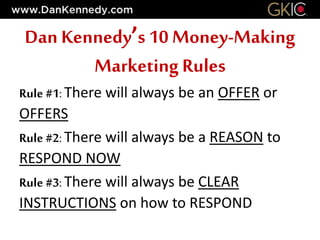 Rule #1: There will always be an OFFER or
OFFERS
Rule #2: There will always be a REASON to
RESPOND NOW
Rule #3: There will always be CLEAR
INSTRUCTIONS on how to RESPOND
Dan Kennedy’s 10 Money-Making
Marketing Rules
 