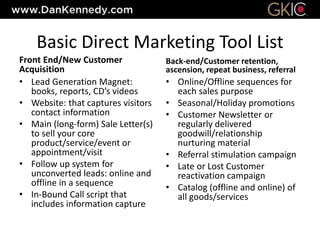 Basic Direct Marketing Tool List
Front End/New Customer
Acquisition
• Lead Generation Magnet:
books, reports, CD’s videos
• Website: that captures visitors
contact information
• Main (long-form) Sale Letter(s)
to sell your core
product/service/event or
appointment/visit
• Follow up system for
unconverted leads: online and
offline in a sequence
• In-Bound Call script that
includes information capture
Back-end/Customer retention,
ascension, repeat business, referral
• Online/Offline sequences for
each sales purpose
• Seasonal/Holiday promotions
• Customer Newsletter or
regularly delivered
goodwill/relationship
nurturing material
• Referral stimulation campaign
• Late or Lost Customer
reactivation campaign
• Catalog (offline and online) of
all goods/services
 