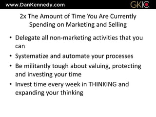 2x The Amount of Time You Are Currently
Spending on Marketing and Selling
• Delegate all non-marketing activities that you
can
• Systematize and automate your processes
• Be militantly tough about valuing, protecting
and investing your time
• Invest time every week in THINKING and
expanding your thinking
 