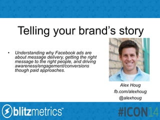 Telling your brand’s story
• Understanding why Facebook ads are
about message delivery, getting the right
message to the right people, and driving
awareness/engagement/conversions
though paid approaches.
Alex Houg
fb.com/alexhoug
@alexhoug
 