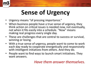 • Urgency means “of pressing importance.”
• When business people have a true sense of urgency, they
think action on critical issues is needed now, not eventually,
not when it fits easily into a schedule. "Now" means
making real progress every single day.
• These are challenges that are central to success or survival,
winning or losing.
• With a true sense of urgency, people want to come to work
each day ready to cooperate energetically and responsively
with intelligent initiatives from others. And they do.
• People want to find ways to launch smart initiatives. They
want answers.
Sense of Urgency
Have them answer themselves.
 