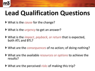  What is the cause for the change?
 What is the urgency to get an answer?
 What is the impact, payback, or return that is expected,
both ATL and BTL?
 What are the consequences of no action; of doing nothing?
 What are the available resources or options to achieve the
results?
 What are the perceived risks of making this trip?
Lead Qualification Questions
 