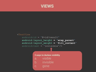 VIEWS

<TextView
android:id = “@+id/result”
android:layout_height = “wrap_parent”
android:layout_weight = “fill_content”
android:text = “invisible”/>

3 ways to declare visibility

a. 
b. 
c. 

visible
invisible
gone

 
