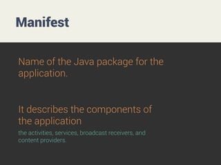 Manifest
Name of the Java package for the
application.

It describes the components of
the application
the activities, services, broadcast receivers, and
content providers.

 