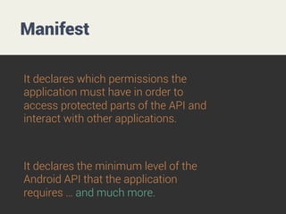 Manifest
It declares which permissions the
application must have in order to
access protected parts of the API and
interact with other applications.

It declares the minimum level of the
Android API that the application
requires … and much more.

 