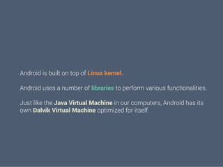 Android is built on top of Linux kernel.
Android uses a number of libraries to perform various functionalities.
Just like the Java Virtual Machine in our computers, Android has its
own Dalvik Virtual Machine optimized for itself.

 