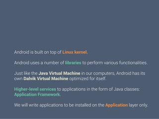 Android is built on top of Linux kernel.
Android uses a number of libraries to perform various functionalities.
Just like the Java Virtual Machine in our computers, Android has its
own Dalvik Virtual Machine optimized for itself.
Higher-level services to applications in the form of Java classes:
Application Framework.
We will write applications to be installed on the Application layer only.

 