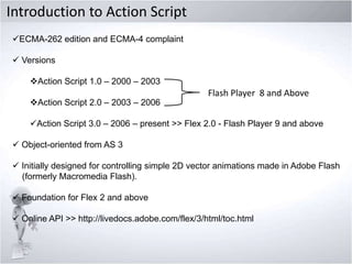 Introduction to Action Script
ECMA-262 edition and ECMA-4 complaint
 Versions
Action Script 1.0 – 2000 – 2003

Action Script 2.0 – 2003 – 2006

Flash Player 8 and Above

Action Script 3.0 – 2006 – present >> Flex 2.0 - Flash Player 9 and above
 Object-oriented from AS 3

 Initially designed for controlling simple 2D vector animations made in Adobe Flash
(formerly Macromedia Flash).
 Foundation for Flex 2 and above
 Online API >> http://livedocs.adobe.com/flex/3/html/toc.html

 