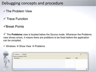 Debugging concepts and procedure
 The

Problem View

 Trace Function
Break Points
 The Problems view is located below the Source mode. Whenever the Problems
view shows errors, it means there are problems to be fixed before the application
can be compiled.

 Windows  Show View  Problems

 