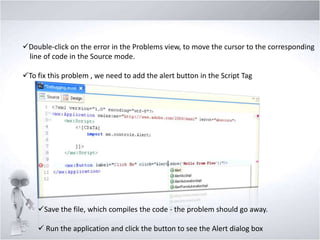 Double-click on the error in the Problems view, to move the cursor to the corresponding
line of code in the Source mode.
To fix this problem , we need to add the alert button in the Script Tag

Save the file, which compiles the code - the problem should go away.
 Run the application and click the button to see the Alert dialog box

 