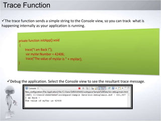 Trace Function
The trace function sends a simple string to the Console view, so you can track what is
happening internally as your application is running.

Debug the application. Select the Console view to see the resultant trace message.

 