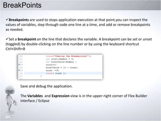 BreakPoints
Breakpoints are used to stops application execution at that point,you can inspect the
values of variables, step through code one line at a time, and add or remove breakpoints
as needed.
Set a breakpoint on the line that declares the variable. A breakpoint can be set or unset
(toggled) by double-clicking on the line number or by using the keyboard shortcut
Ctrl+Shift+B

Save and debug the application.
The Variables and Expression view is in the upper-right corner of Flex Builder
interface / Eclipse

 