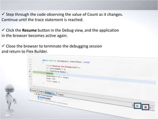  Step through the code observing the value of Count as it changes.
Continue until the trace statement is reached.
 Click the Resume button in the Debug view, and the application
in the browser becomes active again.
 Close the browser to terminate the debugging session
and return to Flex Builder.

 