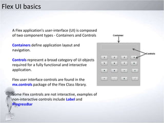 Flex UI basics
A Flex application's user-interface (UI) is composed
of two component types - Containers and Controls.
Containers define application layout and
navigation.
Controls represent a broad category of UI objects
required for a fully functional and interactive
application.
Flex user interface controls are found in the
mx.controls package of the Flex Class library.
Some Flex controls are not interactive, examples of
non-interactive controls include Label and
ProgressBar

 