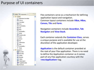 Purpose of UI containers
Flex containers serve as a mechanism for defining
application layout and navigation.
Common layout containers include VBox, HBox,
Canvas, Tile and Form.
Navigation containers include Accordion, Tab
Navigator and View Stack.
Each container extends the Container Class, serves
a unique purpose and is available for use at the
discretion of the application developer.

Application is the default container provided at
the root of your Flex application. There is no need
to define the Application container as it comes
part of any Flex application courtesy with the
<mx:Application> tag.

 