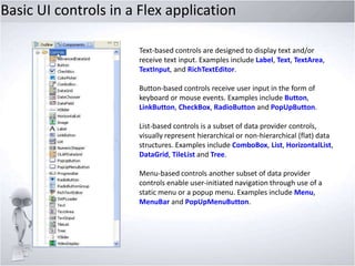 Basic UI controls in a Flex application
Text-based controls are designed to display text and/or
receive text input. Examples include Label, Text, TextArea,
TextInput, and RichTextEditor.
Button-based controls receive user input in the form of
keyboard or mouse events. Examples include Button,
LinkButton, CheckBox, RadioButton and PopUpButton.
List-based controls is a subset of data provider controls,
visually represent hierarchical or non-hierarchical (flat) data
structures. Examples include ComboBox, List, HorizontalList,
DataGrid, TileList and Tree.
Menu-based controls another subset of data provider
controls enable user-initiated navigation through use of a
static menu or a popup menu. Examples include Menu,
MenuBar and PopUpMenuButton.

 
