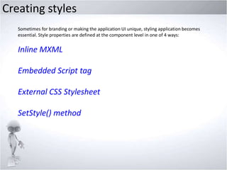 Creating styles
Sometimes for branding or making the application UI unique, styling application becomes
essential. Style properties are defined at the component level in one of 4 ways:

Inline MXML
Embedded Script tag
External CSS Stylesheet
SetStyle() method

 