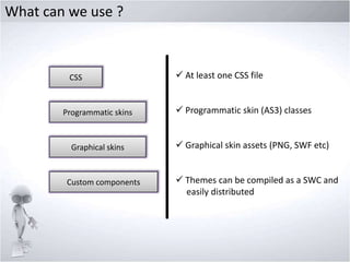 What can we use ?

CSS

Programmatic skins

Graphical skins

Custom components

 At least one CSS file

 Programmatic skin (AS3) classes
 Graphical skin assets (PNG, SWF etc)
 Themes can be compiled as a SWC and
easily distributed

 