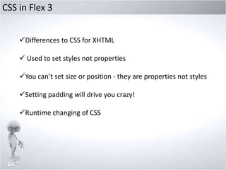 CSS in Flex 3
Differences to CSS for XHTML
 Used to set styles not properties

You can’t set size or position - they are properties not styles
Setting padding will drive you crazy!

Runtime changing of CSS

 
