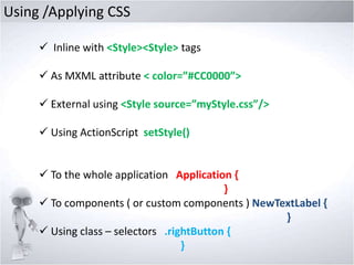 Using /Applying CSS
 Inline with <Style><Style> tags
 As MXML attribute < color=”#CC0000”>
 External using <Style source=”myStyle.css”/>
 Using ActionScript setStyle()

 To the whole application Application {
}
 To components ( or custom components ) NewTextLabel {
}
 Using class – selectors .rightButton {
}

 