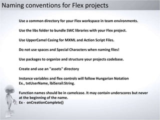 Naming conventions for Flex projects
Use a common directory for your Flex workspace in team environments.
Use the libs folder to bundle SWC libraries with your Flex project.
Use UpperCamel Casing for MXML and Action Script Files.
Do not use spaces and Special Characters when naming files!
Use packages to organize and structure your projects codebase.
Create and use an "assets" directory

Instance variables and flex controls will follow Hungarian Notation
Ex., txtUserName, lblSerail:String.
Function names should be in camelcase. It may contain underscores but never
at the beginning of the name.
Ex - onCreationComplete()

 
