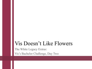 Vis Doesn’t Like Flowers
The White Legacy Extras:
Vis’s Bachelor Challenge, Day Two
 
