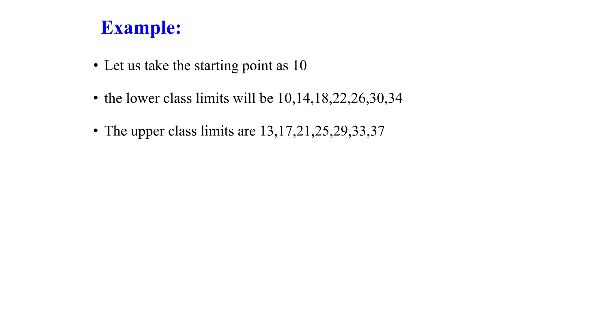 Example:
• Let us take the starting point as 10
• the lower class limits will be 10,14,18,22,26,30,34
• The upper class limits are 13,17,21,25,29,33,37
 